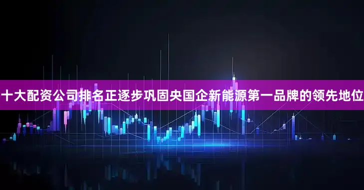 十大配资公司排名正逐步巩固央国企新能源第一品牌的领先地位
