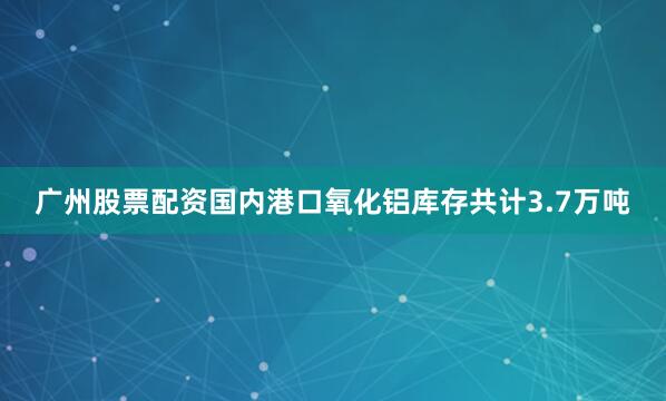 广州股票配资国内港口氧化铝库存共计3.7万吨