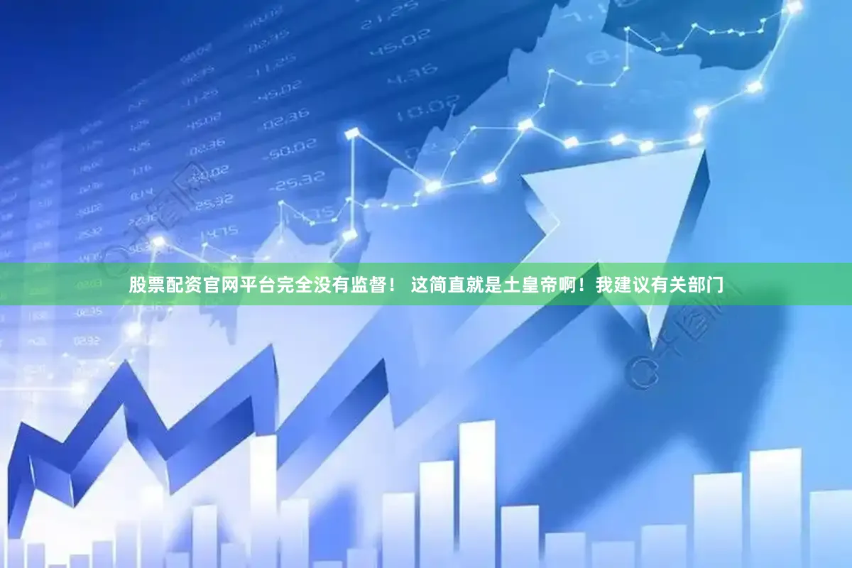 股票配资官网平台完全没有监督！ 这简直就是土皇帝啊！我建议有关部门
