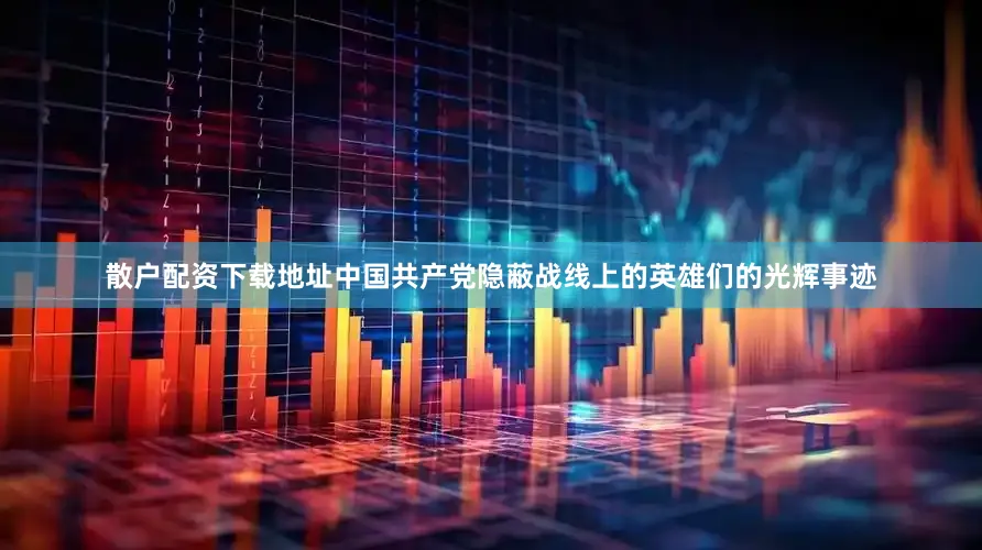 散户配资下载地址中国共产党隐蔽战线上的英雄们的光辉事迹