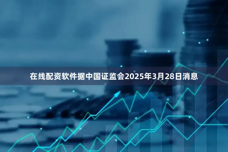 在线配资软件据中国证监会2025年3月28日消息