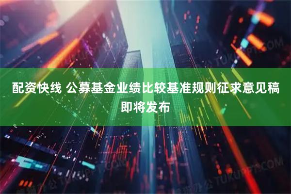 配资快线 公募基金业绩比较基准规则征求意见稿即将发布