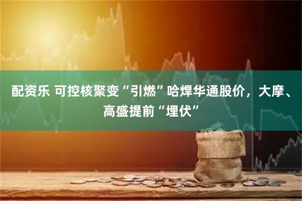 配资乐 可控核聚变“引燃”哈焊华通股价，大摩、高盛提前“埋伏”