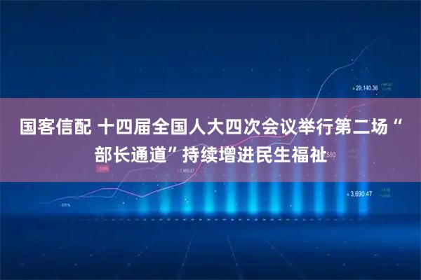 国客信配 十四届全国人大四次会议举行第二场“部长通道”持续增进民生福祉