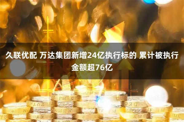 久联优配 万达集团新增24亿执行标的 累计被执行金额超76亿