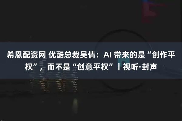 希恩配资网 优酷总裁吴倩：AI 带来的是“创作平权”，而不是“创意平权”丨视听·封声