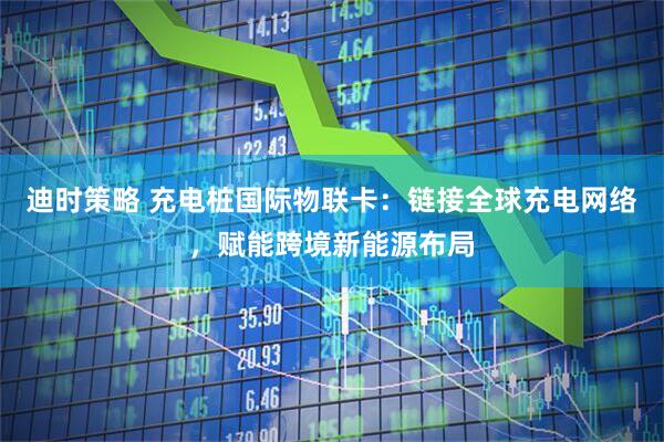 迪时策略 充电桩国际物联卡：链接全球充电网络，赋能跨境新能源布局