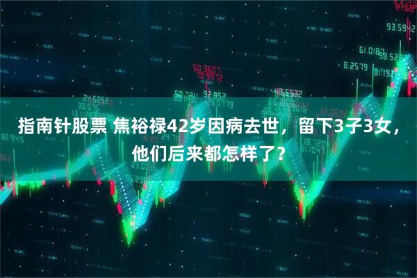 指南针股票 焦裕禄42岁因病去世，留下3子3女，他们后来都怎样了？