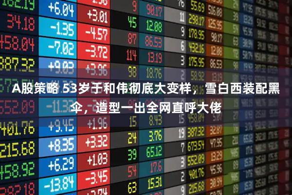 A股策略 53岁于和伟彻底大变样，雪白西装配黑伞，造型一出全网直呼大佬
