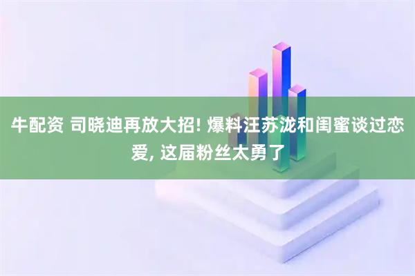 牛配资 司晓迪再放大招! 爆料汪苏泷和闺蜜谈过恋爱, 这届粉丝太勇了