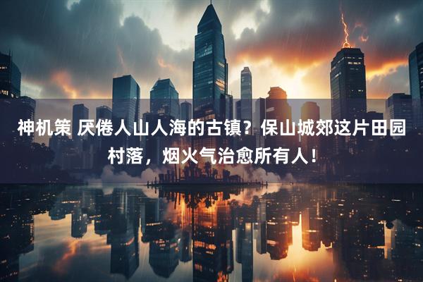 神机策 厌倦人山人海的古镇？保山城郊这片田园村落，烟火气治愈所有人！