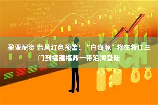 盈亚配资 台风红色预警！“白海豚”将在浙江三门到福建福鼎一带沿海登陆