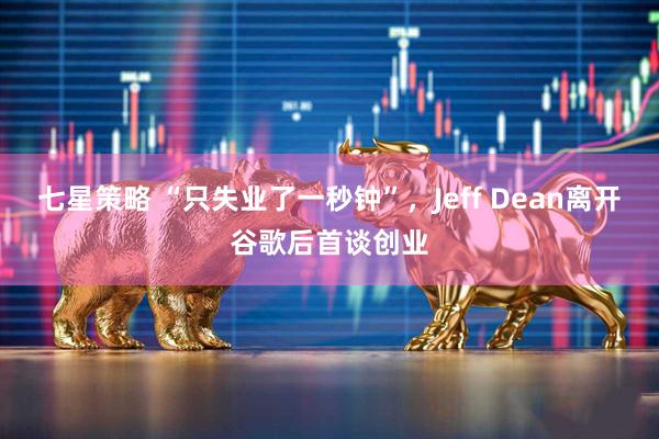 七星策略 “只失业了一秒钟”，Jeff Dean离开谷歌后首谈创业