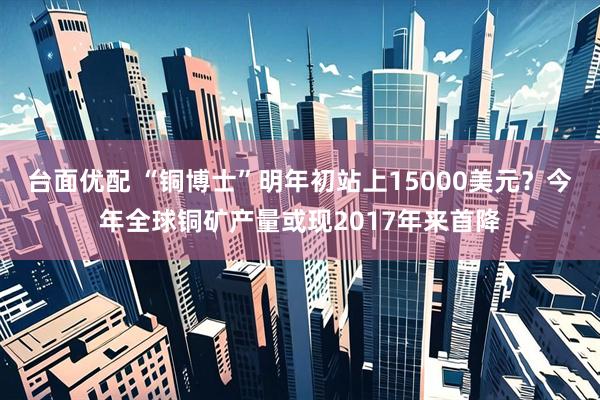 台面优配 “铜博士”明年初站上15000美元？今年全球铜矿产量或现2017年来首降